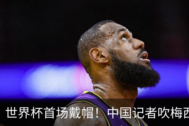 世界杯首场戴帽！中国记者吹梅西：他是传奇，他是神，他是梅西！