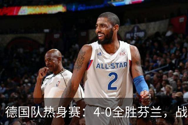 德国队热身赛：4-0全胜芬兰，战术多样却防守无考验