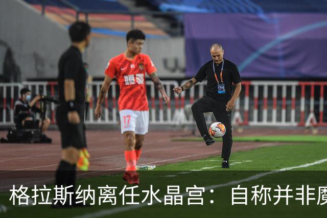 格拉斯纳离任水晶宫：自称并非魔术师，而是要求苛刻的理想主义者